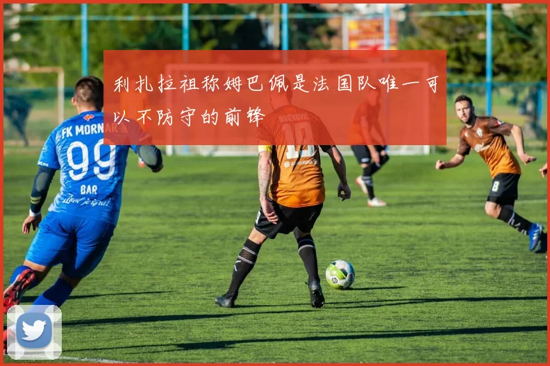 利扎拉祖称姆巴佩是法国队唯一可以不防守的前锋