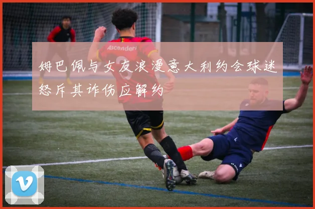 姆巴佩与女友浪漫意大利约会球迷怒斥其诈伤应解约