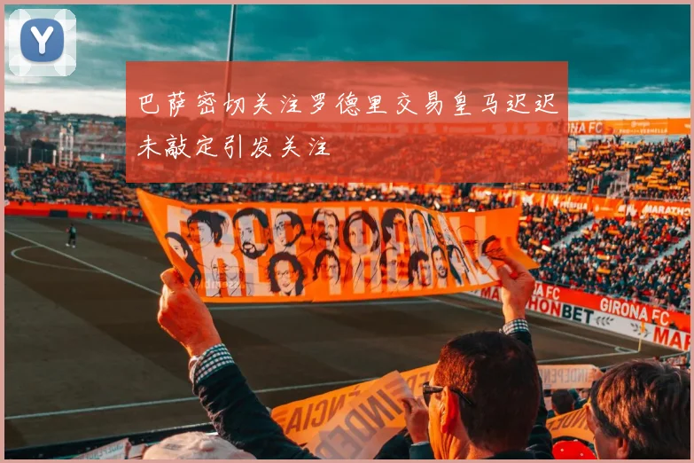 巴萨密切关注罗德里交易皇马迟迟未敲定引发关注