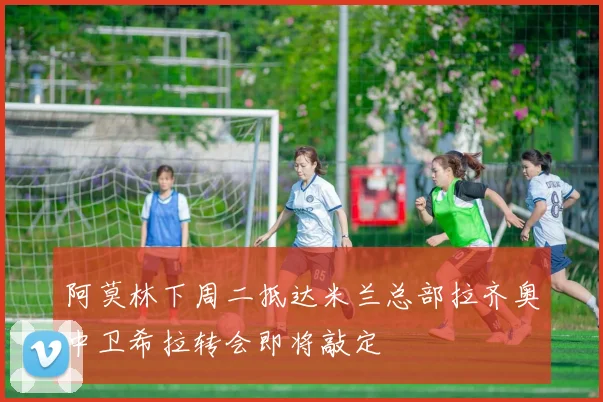阿莫林下周二抵达米兰总部拉齐奥中卫希拉转会即将敲定
