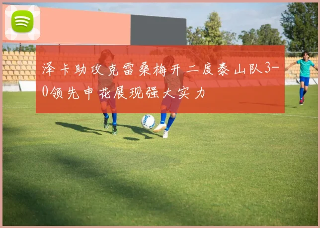 泽卡助攻克雷桑梅开二度泰山队3-0领先申花展现强大实力
