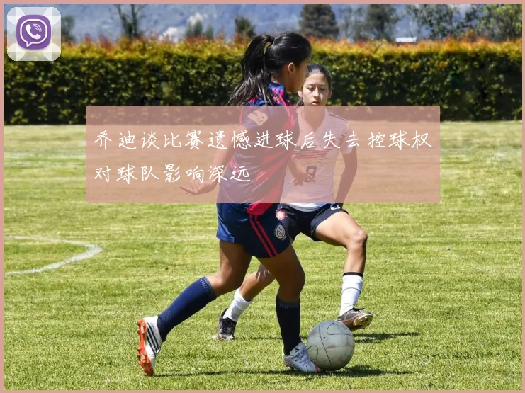 乔迪谈比赛遗憾进球后失去控球权对球队影响深远