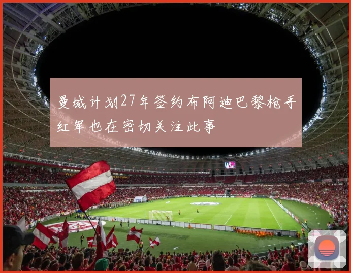 曼城计划27年签约布阿迪巴黎枪手红军也在密切关注此事