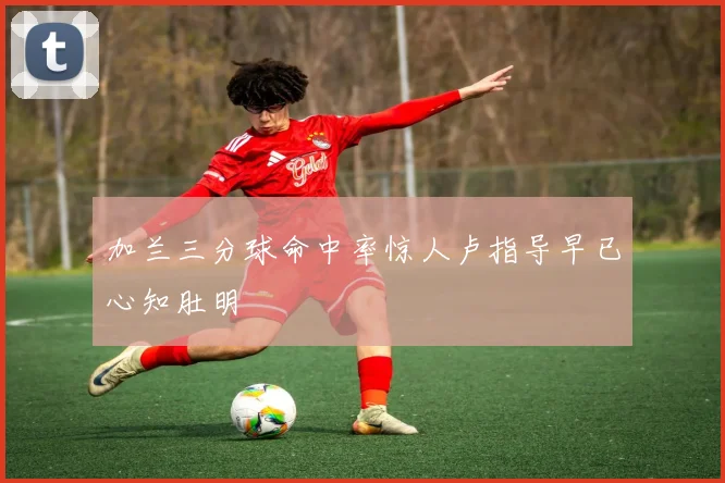 加兰三分球命中率惊人卢指导早已心知肚明