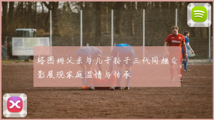 塔图姆父亲与儿子孙子三代同框合影展现家庭温情与传承