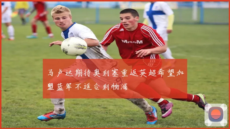 马卢达期待奥利塞重返英超希望加盟蓝军不适合利物浦