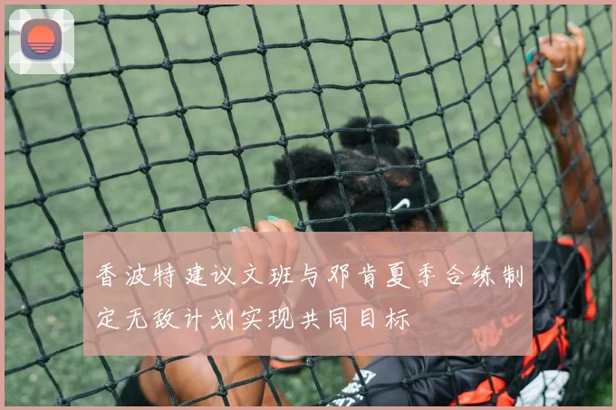 香波特建议文班与邓肯夏季合练制定无敌计划实现共同目标