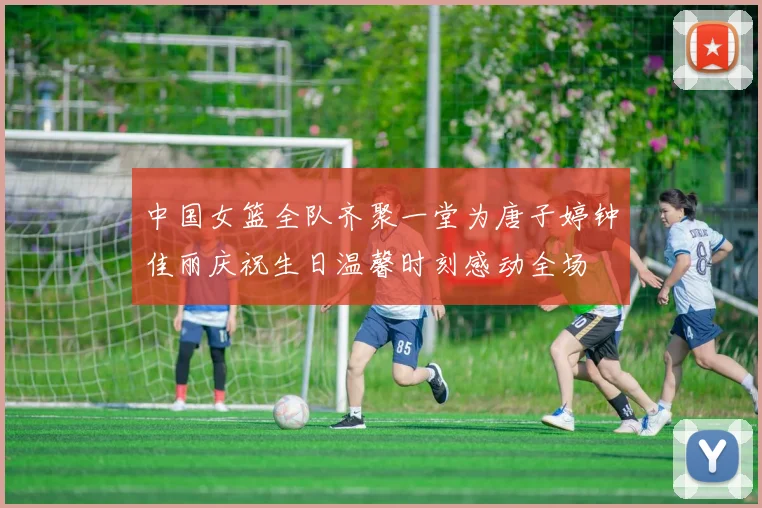 中国女篮全队齐聚一堂为唐子婷钟佳丽庆祝生日温馨时刻感动全场