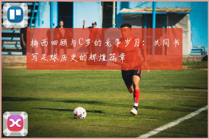 梅西回顾与C罗的竞争岁月：共同书写足球历史的辉煌篇章