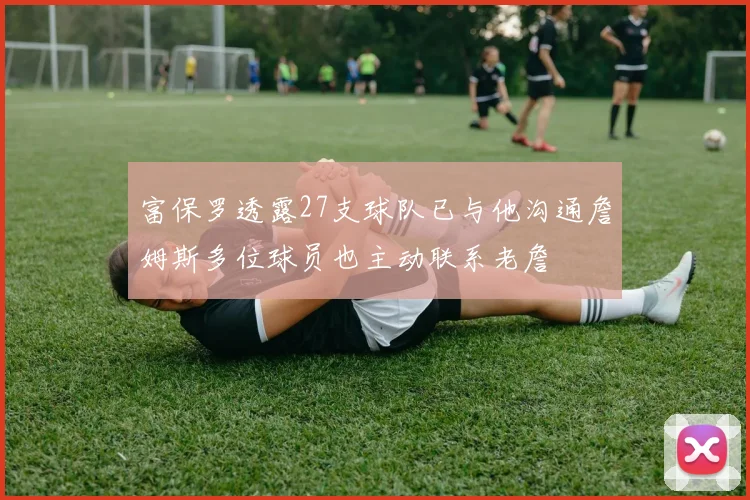 富保罗透露27支球队已与他沟通詹姆斯多位球员也主动联系老詹