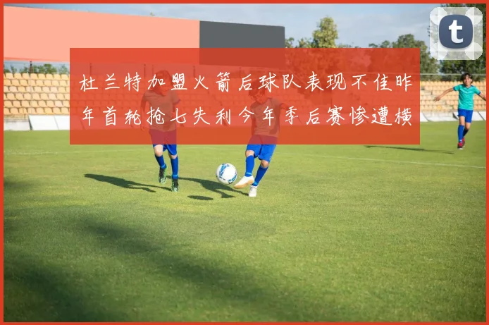 杜兰特加盟火箭后球队表现不佳昨年首轮抢七失利今年季后赛惨遭横扫