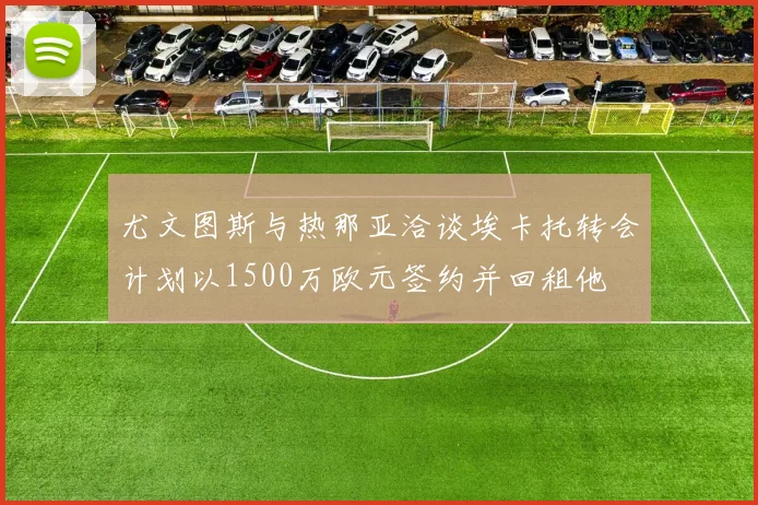 尤文图斯与热那亚洽谈埃卡托转会计划以1500万欧元签约并回租他