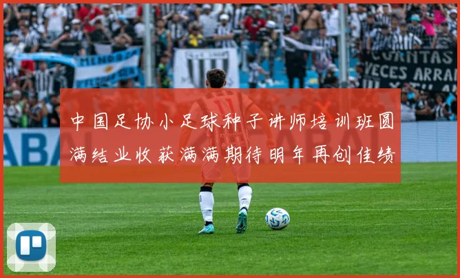 中国足协小足球种子讲师培训班圆满结业收获满满期待明年再创佳绩