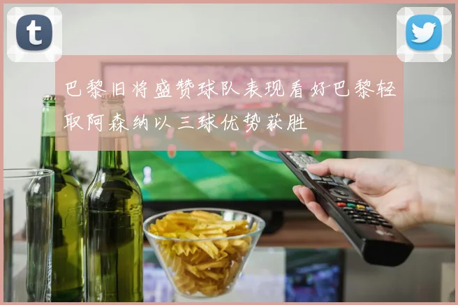 巴黎旧将盛赞球队表现看好巴黎轻取阿森纳以三球优势获胜
