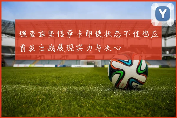 理查兹坚信萨卡即使状态不佳也应首发出战展现实力与决心