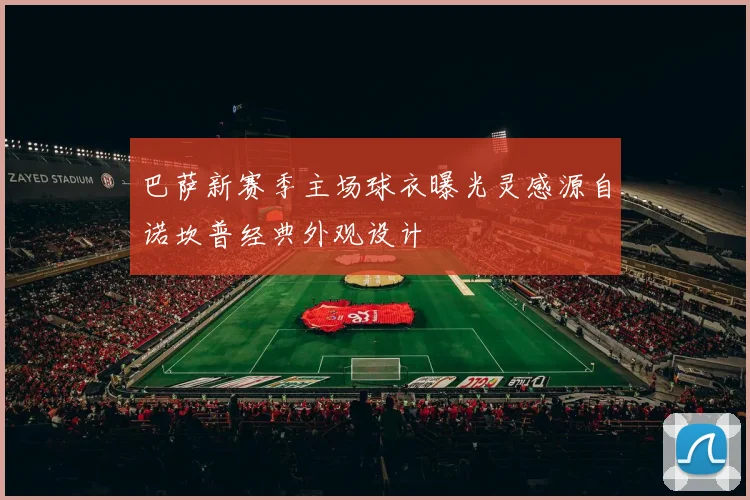 巴萨新赛季主场球衣曝光灵感源自诺坎普经典外观设计
