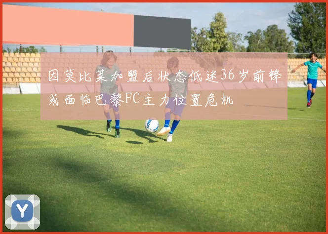 因莫比莱加盟后状态低迷36岁前锋或面临巴黎FC主力位置危机