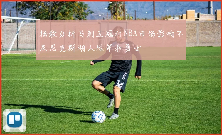 杨毅分析马刺五冠对NBA市场影响不及尼克斯湖人绿军和勇士