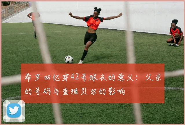 希罗回忆穿42号球衣的意义：父亲的号码与查理贝尔的影响