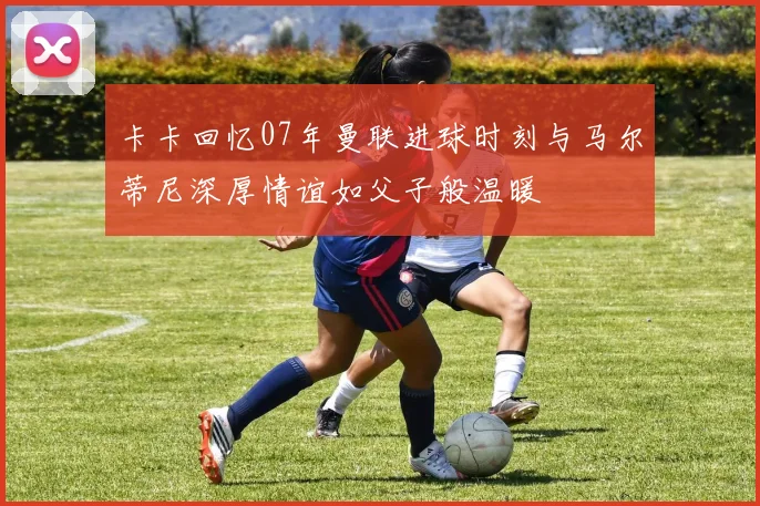 卡卡回忆07年曼联进球时刻与马尔蒂尼深厚情谊如父子般温暖