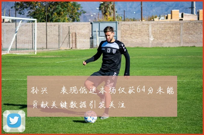 孙兴慜表现低迷本场仅获64分未能贡献关键数据引发关注