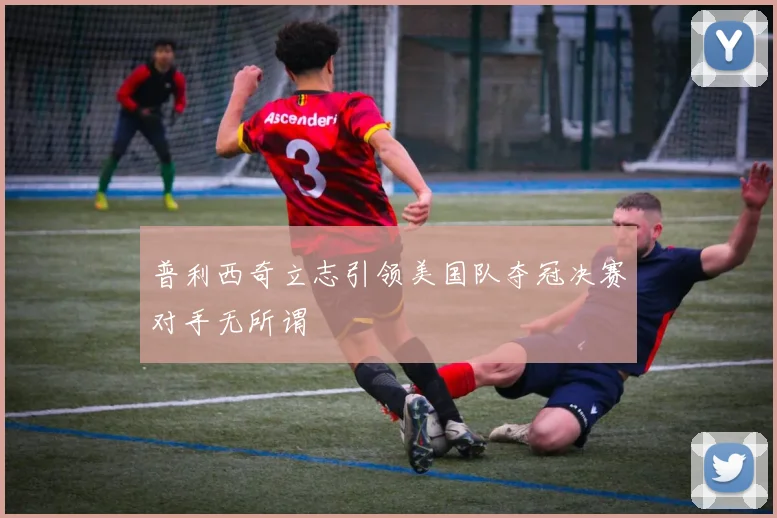 普利西奇立志引领美国队夺冠决赛对手无所谓