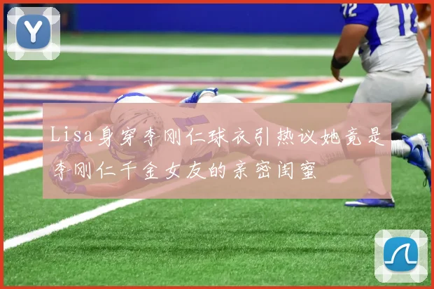 Lisa身穿李刚仁球衣引热议她竟是李刚仁千金女友的亲密闺蜜