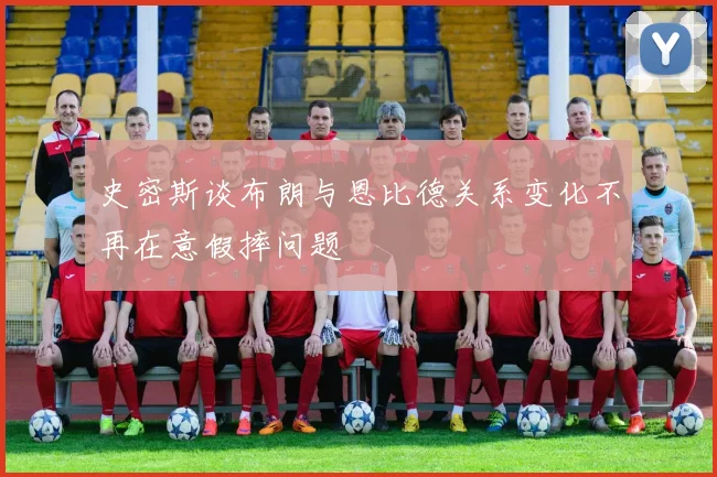 史密斯谈布朗与恩比德关系变化不再在意假摔问题