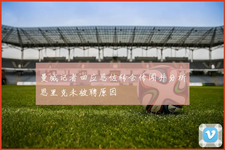曼城记者回应恩佐转会传闻并分析恩里克未被聘原因